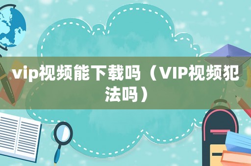 vip視頻能下載嗎（VIP視頻犯法嗎）