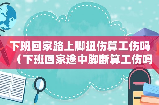 下班回家路上腳扭傷算工傷嗎（下班回家途中腳斷算工傷嗎）