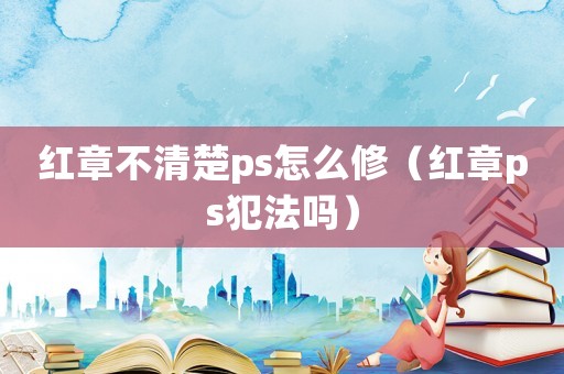 紅章不清楚ps怎么修（紅章ps犯法嗎）