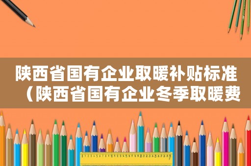 陜西省國有企業取暖補貼標準（陜西省國有企業冬季取暖費標準）