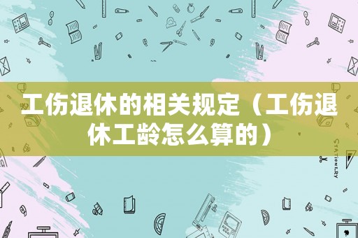 工傷退休的相關(guān)規(guī)定（工傷退休工齡怎么算的）
