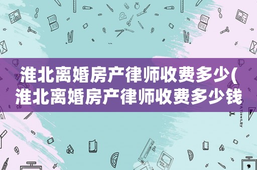 淮北離婚房產律師收費多少(淮北離婚房產律師收費多少錢)
