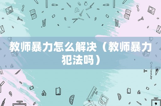 教師暴力怎么解決（教師暴力犯法嗎）