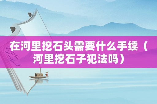 在河里挖石頭需要什么手續（河里挖石子犯法嗎）