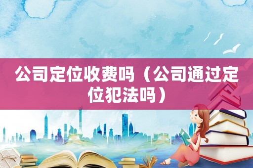 公司定位收費嗎（公司通過定位犯法嗎）