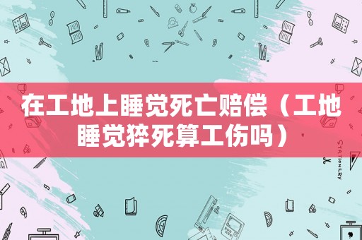 在工地上睡覺死亡賠償（工地睡覺猝死算工傷嗎）
