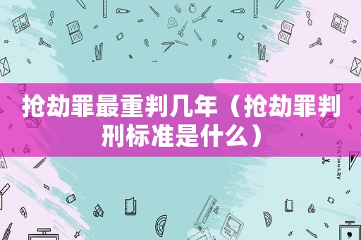 搶劫罪最重判幾年（搶劫罪判刑標準是什么）