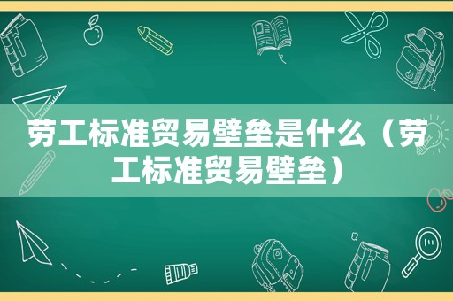 勞工標準貿易壁壘是什么（勞工標準貿易壁壘）