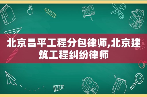北京昌平工程分包律師,北京建筑工程糾紛律師