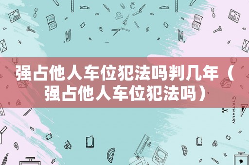 強(qiáng)占他人車位犯法嗎判幾年（強(qiáng)占他人車位犯法嗎）
