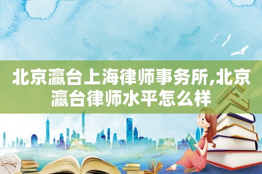 北京瀛臺上海律師事務(wù)所,北京瀛臺律師水平怎么樣