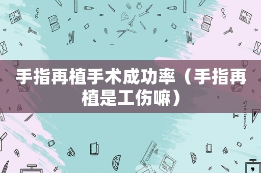 手指再植手術(shù)成功率（手指再植是工傷嘛）