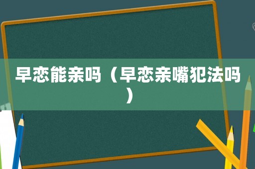 早戀能親嗎（早戀親嘴犯法嗎）