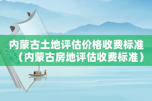 內蒙古土地評估價格收費標準（內蒙古房地評估收費標準）