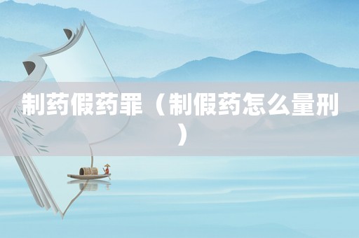 制藥假藥罪（制假藥怎么量刑）
