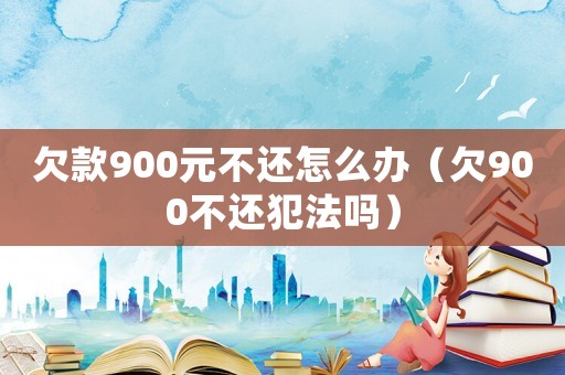 欠款900元不還怎么辦（欠900不還犯法嗎）