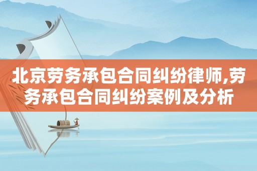 北京勞務承包合同糾紛律師,勞務承包合同糾紛案例及分析