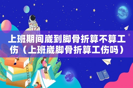 上班期間崴到腳骨折算不算工傷（上班崴腳骨折算工傷嗎）