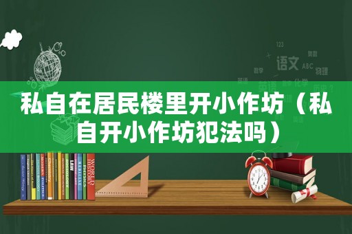 私自在居民樓里開小作坊（私自開小作坊犯法嗎）