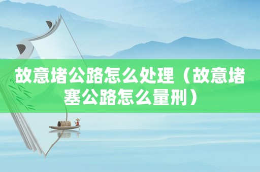 故意堵公路怎么處理（故意堵塞公路怎么量刑）