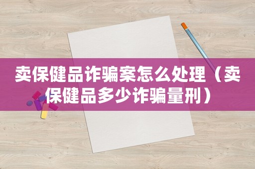 賣保健品詐騙案怎么處理（賣保健品多少詐騙量刑）