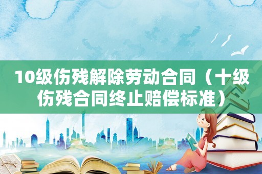 10級傷殘解除勞動合同（十級傷殘合同終止賠償標準）