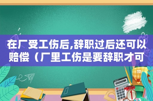在廠受工傷后,辭職過后還可以賠償（廠里工傷是要辭職才可以給錢嗎）