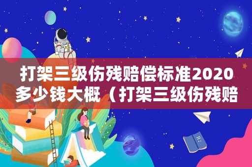 打架三級傷殘賠償標準2020多少錢大概（打架三級傷殘賠償標準）