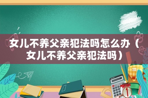 女兒不養(yǎng)父親犯法嗎怎么辦（女兒不養(yǎng)父親犯法嗎）