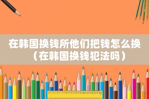 在韓國(guó)換錢所他們把錢怎么換（在韓國(guó)換錢犯法嗎）