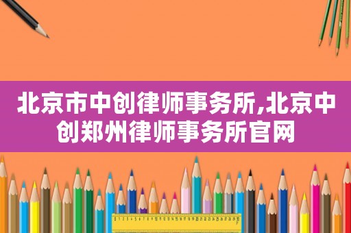 北京市中創(chuàng)律師事務(wù)所,北京中創(chuàng)鄭州律師事務(wù)所官網(wǎng)