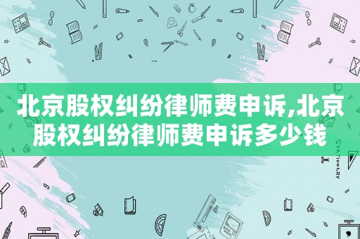北京股權糾紛律師費申訴,北京股權糾紛律師費申訴多少錢