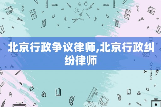 北京行政爭議律師,北京行政糾紛律師