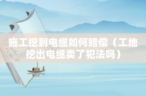 施工挖到電纜如何賠償（工地挖出電纜賣了犯法嗎）