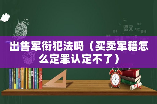 出售軍銜犯法嗎（買賣軍籍怎么定罪認(rèn)定不了）