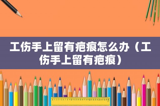 工傷手上留有疤痕怎么辦（工傷手上留有疤痕）