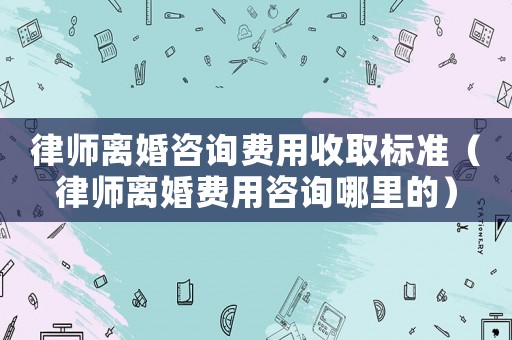 律師離婚咨詢費用收取標準（律師離婚費用咨詢哪里的）