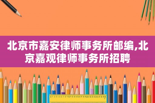 北京市嘉安律師事務所郵編,北京嘉觀律師事務所招聘