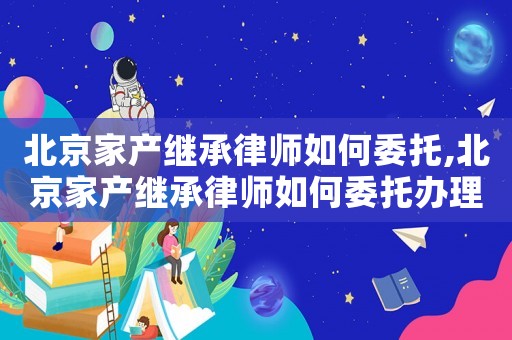北京家產繼承律師如何委托,北京家產繼承律師如何委托辦理