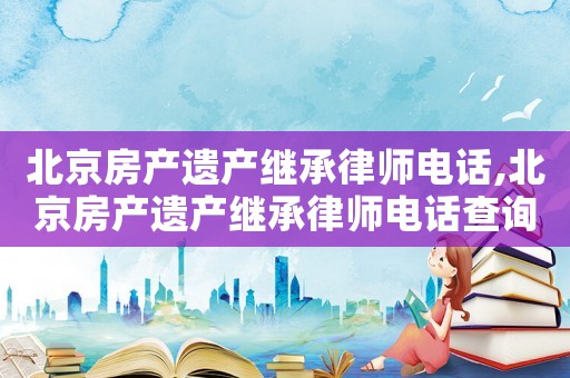 北京房產(chǎn)遺產(chǎn)繼承律師電話,北京房產(chǎn)遺產(chǎn)繼承律師電話查詢