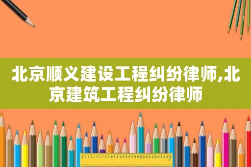 北京順義建設工程糾紛律師,北京建筑工程糾紛律師