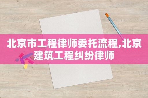 北京市工程律師委托流程,北京建筑工程糾紛律師