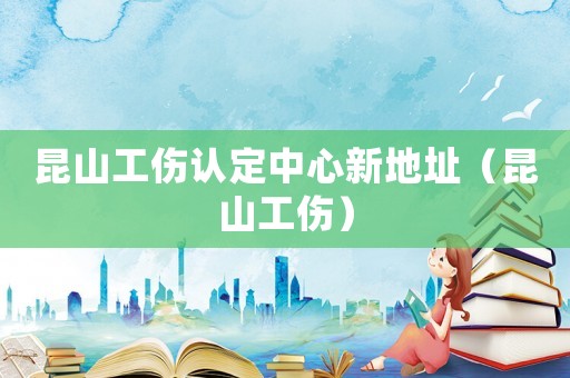 昆山工傷認定中心新地址（昆山工傷）