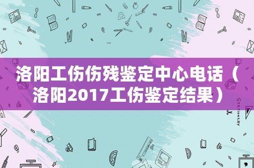 洛陽工傷傷殘鑒定中心電話（洛陽2017工傷鑒定結果）