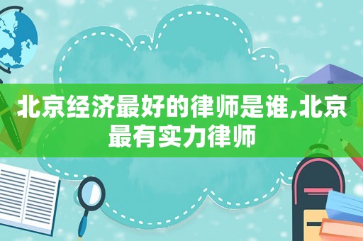 北京經濟最好的律師是誰,北京最有實力律師