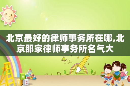 北京最好的律師事務(wù)所在哪,北京那家律師事務(wù)所名氣大