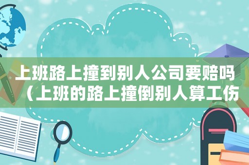 上班路上撞到別人公司要賠嗎（上班的路上撞倒別人算工傷）