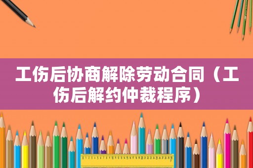 工傷后協(xié)商解除勞動合同（工傷后解約仲裁程序）
