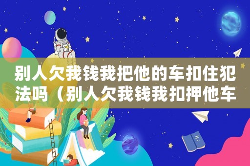別人欠我錢我把他的車扣住犯法嗎（別人欠我錢我扣押他車犯法嗎）