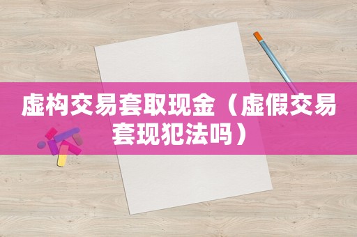 虛構交易套取現金（虛假交易套現犯法嗎）